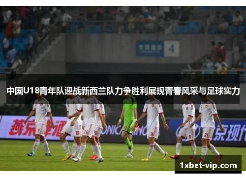 中国U18青年队迎战新西兰队力争胜利展现青春风采与足球实力