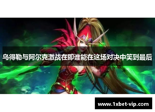 乌得勒与阿尔克激战在即谁能在这场对决中笑到最后